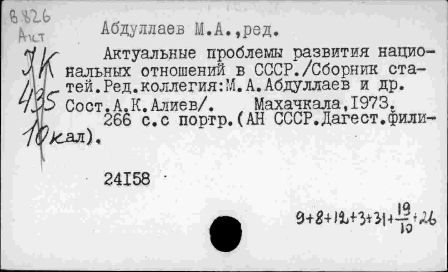 ﻿Абдуллаев М.А.,ред.
Актуальные проблемы развития национальных отношений в СССР./Сборник статей. Ред. коллегия :М. А. Абдуллаев и др.
.А.К.Алиев/.	Махачкала,1973.
266 с.с портр.(АН СССР.Дагест.Фили-
Акт
24158 •
